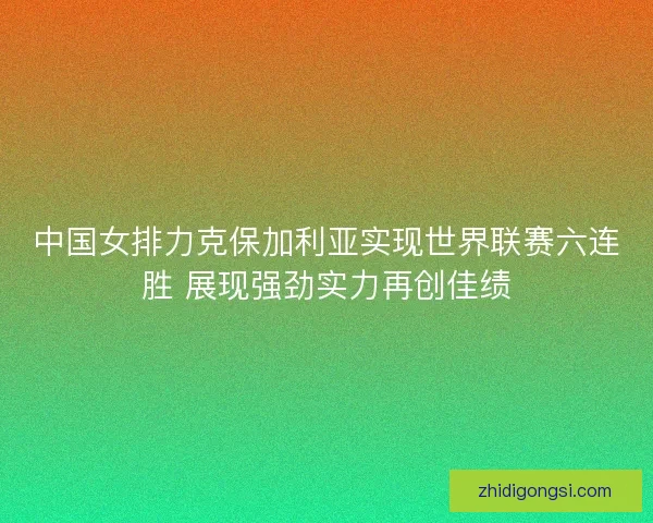 中国女排力克保加利亚实现世界联赛六连胜 展现强劲实力再创佳绩