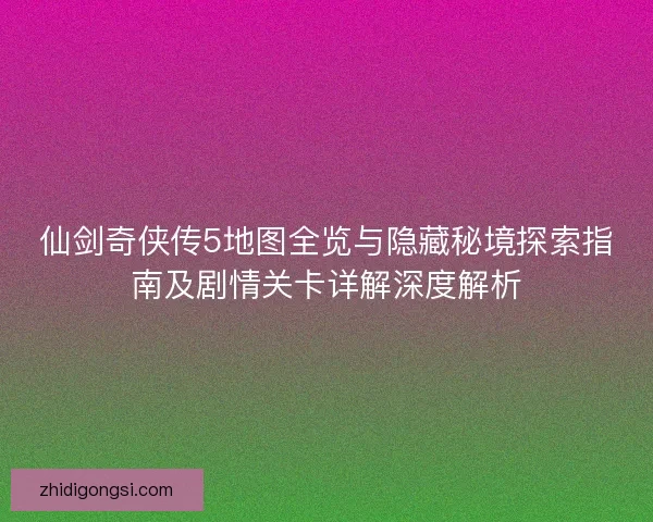 仙剑奇侠传5地图全览与隐藏秘境探索指南及剧情关卡详解深度解析