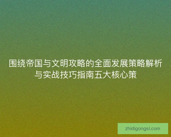围绕帝国与文明攻略的全面发展策略解析与实战技巧指南五大核心策